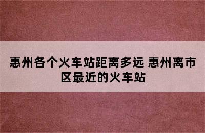 惠州各个火车站距离多远 惠州离市区最近的火车站